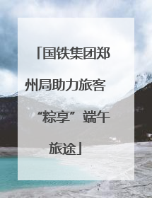 国铁集团郑州局助力旅客“粽享”端午旅途