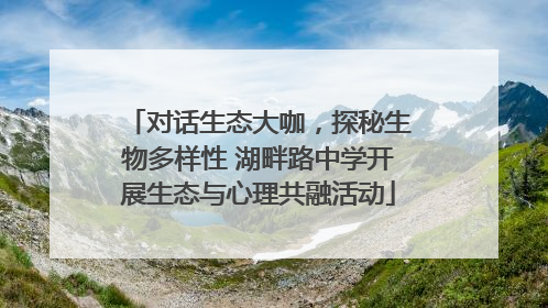 对话生态大咖，探秘生物多样性 湖畔路中学开展生态与心理共融活动