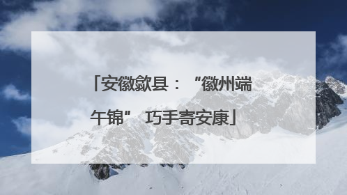 安徽歙县：“徽州端午锦” 巧手寄安康