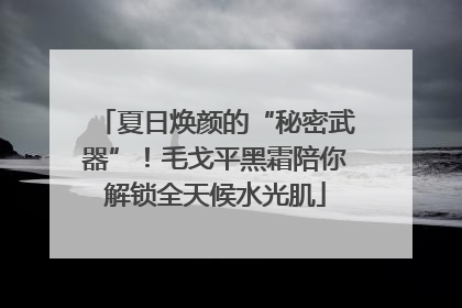 夏日焕颜的“秘密武器”！毛戈平黑霜陪你解锁全天候水光肌