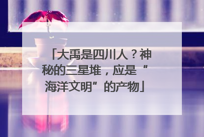 大禹是四川人？神秘的三星堆，应是“海洋文明”的产物