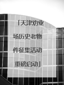 天津劝业场历史老物件征集活动重磅启动