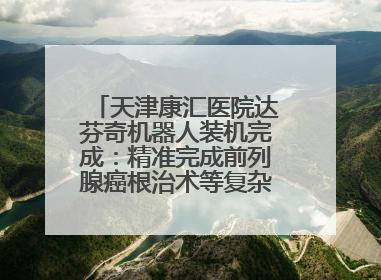 天津康汇医院达芬奇机器人装机完成：精准完成前列腺癌根治术等复杂手术！