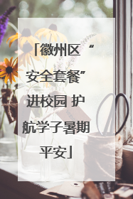 徽州区“安全套餐”进校园 护航学子暑期平安