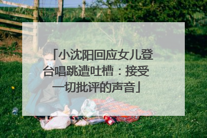 小沈阳回应女儿登台唱跳遭吐槽：接受一切批评的声音
