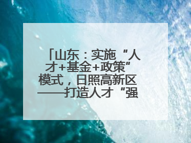 山东：实施“人才+基金+政策”模式，日照高新区——打造人才“强磁场”