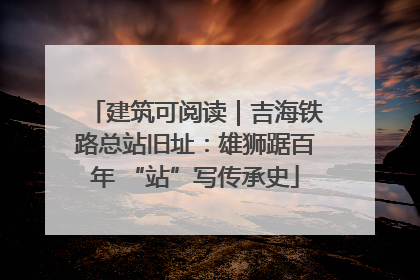 建筑可阅读｜吉海铁路总站旧址：雄狮踞百年 “站”写传承史