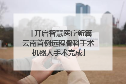 开启智慧医疗新篇 云南首例远程骨科手术机器人手术完成