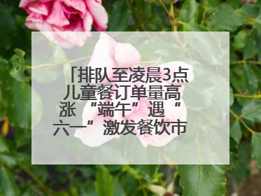 排队至凌晨3点 儿童餐订单量高涨 “端午”遇“六一”激发餐饮市场新活力