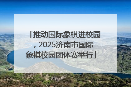 推动国际象棋进校园，2025济南市国际象棋校园团体赛举行