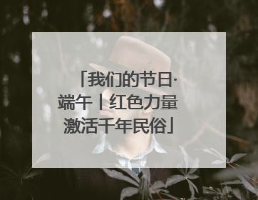 我们的节日·端午丨红色力量激活千年民俗
