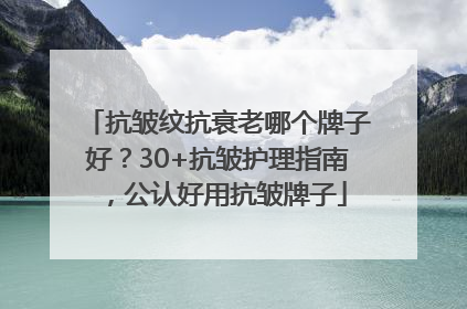抗皱纹抗衰老哪个牌子好？30+抗皱护理指南，公认好用抗皱牌子