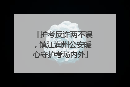 护考反诈两不误，镇江润州公安暖心守护考场内外