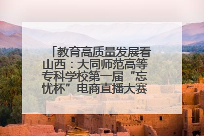 教育高质量发展看山西：大同师范高等专科学校第一届“忘忧杯”电商直播大赛圆满收官