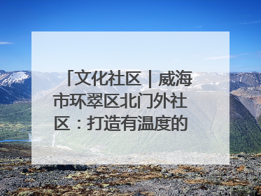文化社区｜威海市环翠区北门外社区：打造有温度的文化社区