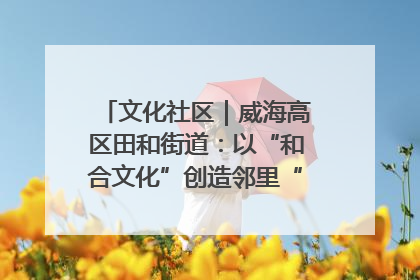 文化社区｜威海高区田和街道：以“和合文化”创造邻里“和合之美”
