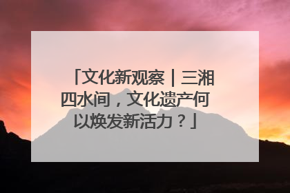 文化新观察｜三湘四水间，文化遗产何以焕发新活力？