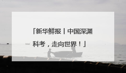 新华鲜报丨中国深渊科考，走向世界！
