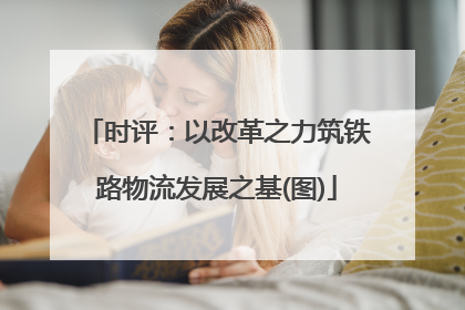 时评：以改革之力筑铁路物流发展之基(图)
