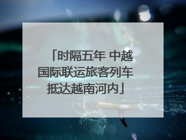 时隔五年 中越国际联运旅客列车抵达越南河内