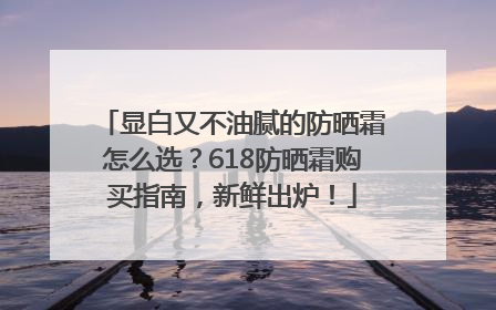 显白又不油腻的防晒霜怎么选？618防晒霜购买指南，新鲜出炉！