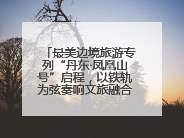 最美边境旅游专列“丹东·凤凰山号”启程，以铁轨为弦奏响文旅融合新乐章