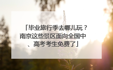 毕业旅行季去哪儿玩？南京这些景区面向全国中、高考考生免费了