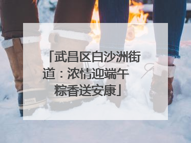 武昌区白沙洲街道：浓情迎端午 粽香送安康