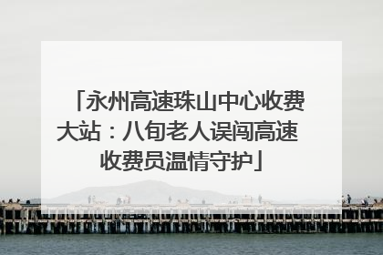 永州高速珠山中心收费大站：八旬老人误闯高速 收费员温情守护
