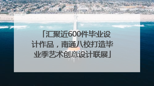 汇聚近600件毕业设计作品，南通八校打造毕业季艺术创意设计联展