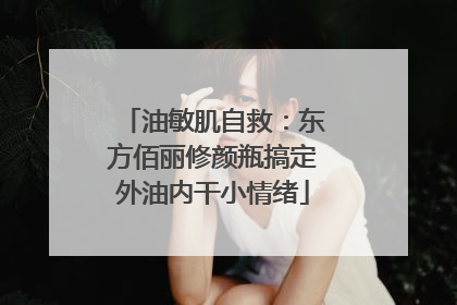 油敏肌自救：东方佰丽修颜瓶搞定外油内干小情绪
