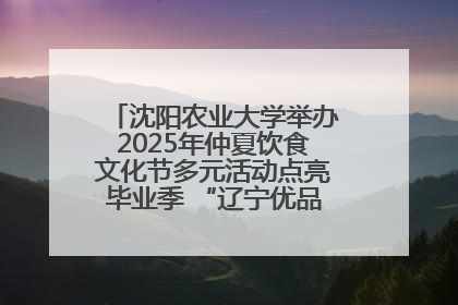 沈阳农业大学举办2025年仲夏饮食文化节多元活动点亮毕业季 “辽宁优品”进校园首站启动