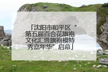 沈阳市和平区“第五届百合花旗袍文化汇暨旗袍模特秀嘉年华”启幕