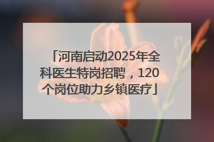 河南启动2025年全科医生特岗招聘，120个岗位助力乡镇医疗