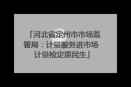河北省定州市市场监管局：计量服务进市场 计量检定惠民生