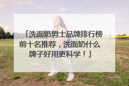 洗面奶男士品牌排行榜前十名推荐，洗面奶什么牌子好用更科学！