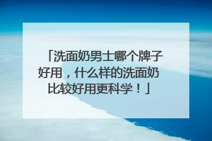 洗面奶男士哪个牌子好用,什么样的洗面奶比较好用更科学!