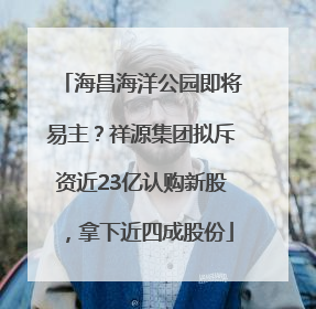 海昌海洋公园即将易主？祥源集团拟斥资近23亿认购新股，拿下近四成股份