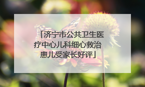 济宁市公共卫生医疗中心儿科细心救治患儿受家长好评
