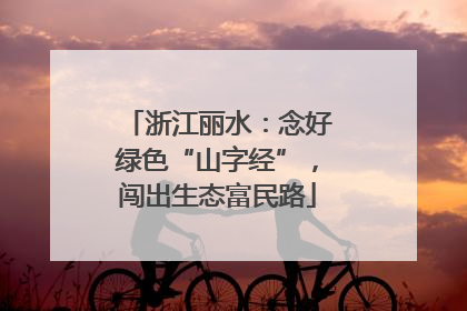 浙江丽水：念好绿色“山字经”，闯出生态富民路