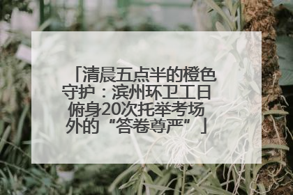 清晨五点半的橙色守护：滨州环卫工日俯身20次托举考场外的“答卷尊严”