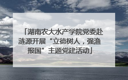 湖南农大水产学院党委赴涟源开展“立德树人，强渔报国”主题党建活动