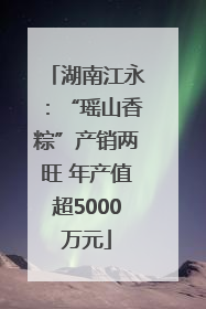 湖南江永：“瑶山香粽”产销两旺 年产值超5000万元