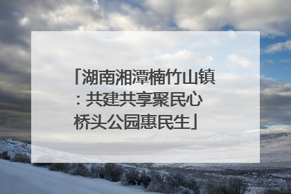 湖南湘潭楠竹山镇：共建共享聚民心 桥头公园惠民生