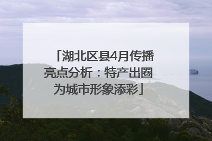 湖北区县4月传播亮点分析：特产出圈为城市形象添彩