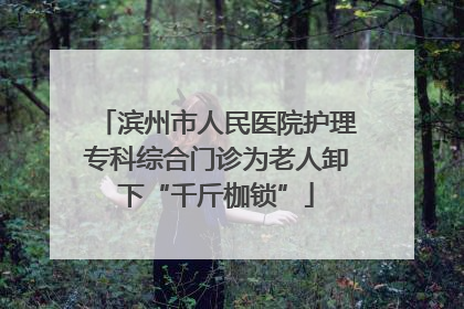 滨州市人民医院护理专科综合门诊为老人卸下“千斤枷锁”