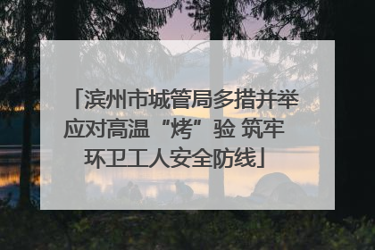 滨州市城管局多措并举应对高温“烤”验 筑牢环卫工人安全防线