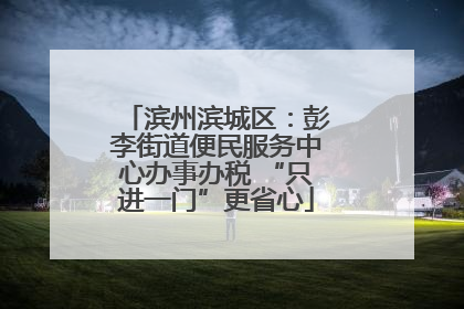 滨州滨城区：彭李街道便民服务中心办事办税 “只进一门”更省心