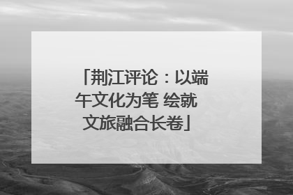 荆江评论：以端午文化为笔 绘就文旅融合长卷