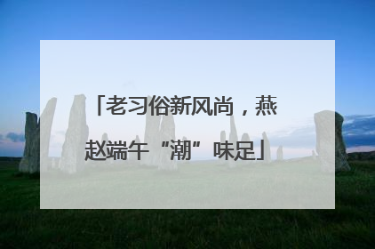 老习俗新风尚，燕赵端午“潮”味足